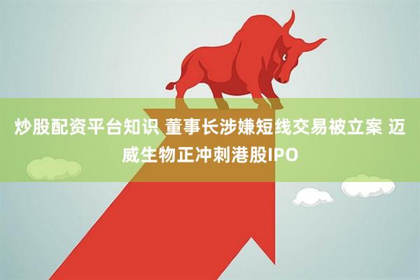 炒股配资平台知识 董事长涉嫌短线交易被立案 迈威生物正冲刺港股IPO