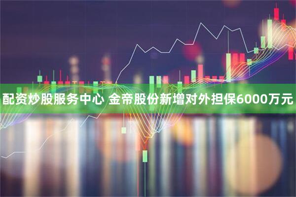 配资炒股服务中心 金帝股份新增对外担保6000万元