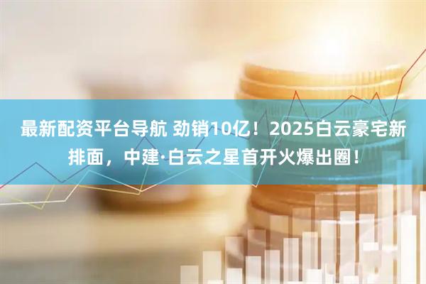 最新配资平台导航 劲销10亿！2025白云豪宅新排面，中建·白云之星首开火爆出圈！