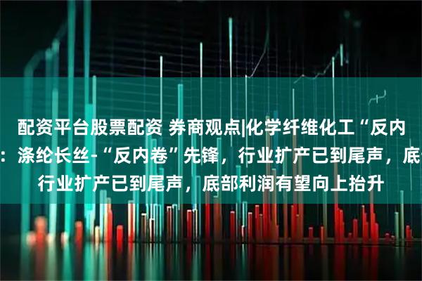 配资平台股票配资 券商观点|化学纤维化工“反内卷”系列报告（五）：涤纶长丝-“反内卷”先锋，行业扩产已到尾声，底部利润有望向上抬升