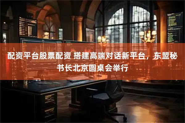 配资平台股票配资 搭建高端对话新平台，东盟秘书长北京圆桌会举行