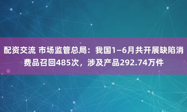 配资交流 市场监管总局：我国1—6月共开展缺陷消费品召回485次，涉及产品292.74万件