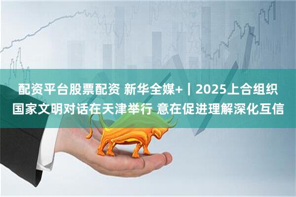 配资平台股票配资 新华全媒+｜2025上合组织国家文明对话在天津举行 意在促进理解深化互信