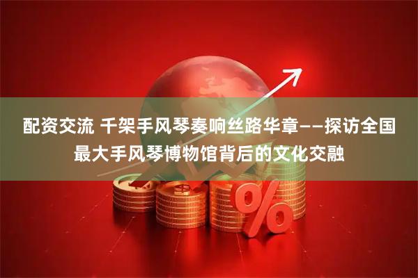 配资交流 千架手风琴奏响丝路华章——探访全国最大手风琴博物馆背后的文化交融