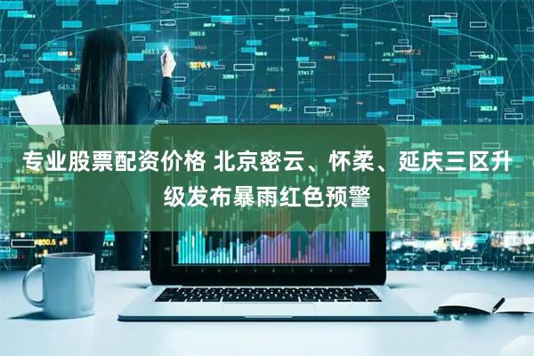 专业股票配资价格 北京密云、怀柔、延庆三区升级发布暴雨红色预警