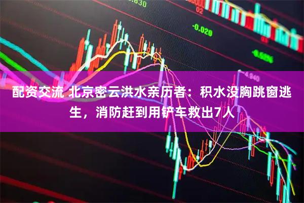 配资交流 北京密云洪水亲历者：积水没胸跳窗逃生，消防赶到用铲车救出7人
