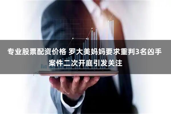 专业股票配资价格 罗大美妈妈要求重判3名凶手 案件二次开庭引发关注