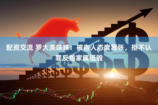配资交流 罗大美妹妹：被告人态度嚣张，拒不认罪反指家属诋毁
