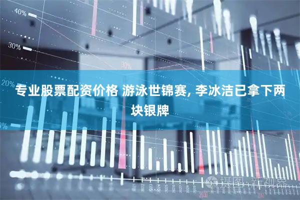 专业股票配资价格 游泳世锦赛, 李冰洁已拿下两块银牌