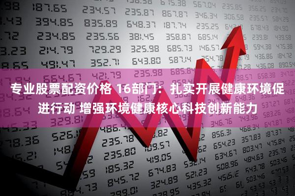 专业股票配资价格 16部门：扎实开展健康环境促进行动 增强环境健康核心科技创新能力