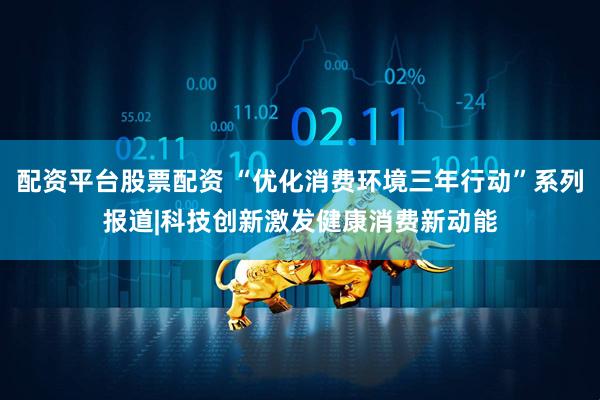 配资平台股票配资 “优化消费环境三年行动”系列报道|科技创新激发健康消费新动能