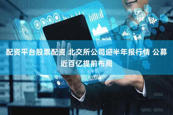 配资平台股票配资 北交所公司迎半年报行情 公募近百亿提前布局