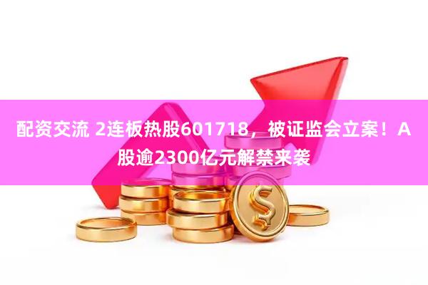 配资交流 2连板热股601718，被证监会立案！A股逾2300亿元解禁来袭