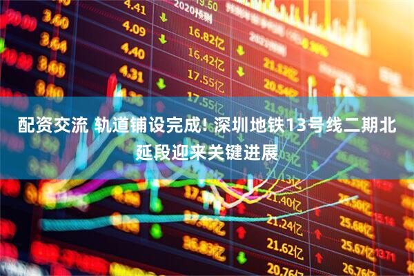 配资交流 轨道铺设完成! 深圳地铁13号线二期北延段迎来关键进展