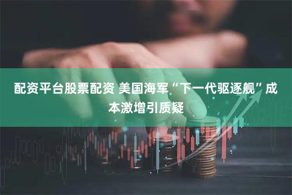 配资平台股票配资 美国海军“下一代驱逐舰”成本激增引质疑