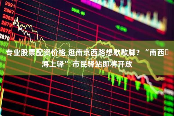 专业股票配资价格 逛南京西路想歇歇脚？“南西・海上驿” 市民驿站即将开放