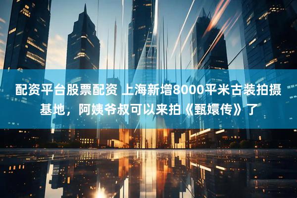 配资平台股票配资 上海新增8000平米古装拍摄基地，阿姨爷叔可以来拍《甄嬛传》了