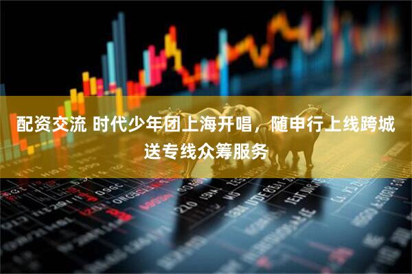 配资交流 时代少年团上海开唱，随申行上线跨城送专线众筹服务