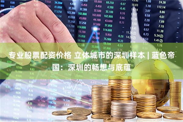 专业股票配资价格 立体城市的深圳样本 | 蓝色帝国：深圳的畅想与底蕴