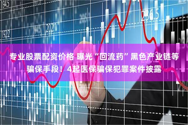专业股票配资价格 曝光“回流药”黑色产业链等骗保手段！4起医保骗保犯罪案件披露