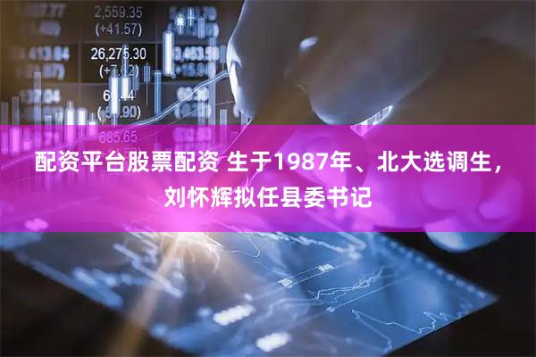 配资平台股票配资 生于1987年、北大选调生，刘怀辉拟任县委书记