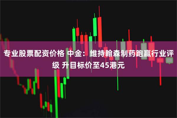 专业股票配资价格 中金：维持翰森制药跑赢行业评级 升目标价至45港元