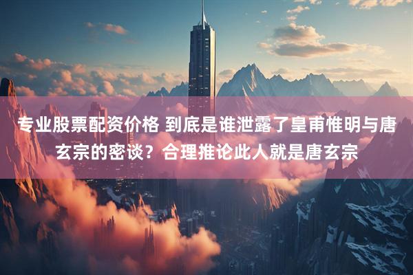 专业股票配资价格 到底是谁泄露了皇甫惟明与唐玄宗的密谈？合理推论此人就是唐玄宗