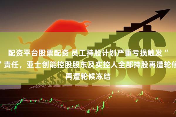 配资平台股票配资 员工持股计划严重亏损触发“兜底”责任,亚士创能控股股东及实控人全部持股再遭轮候冻结