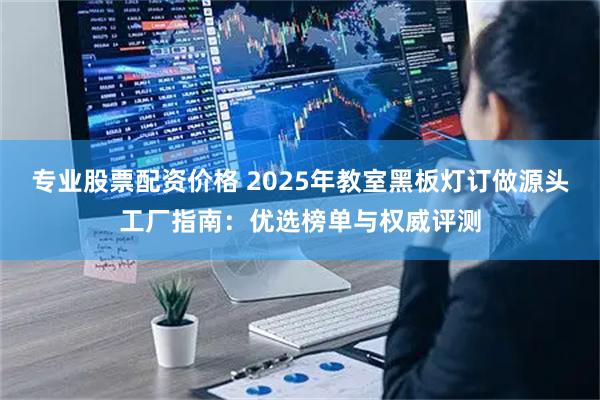 专业股票配资价格 2025年教室黑板灯订做源头工厂指南：优选榜单与权威评测